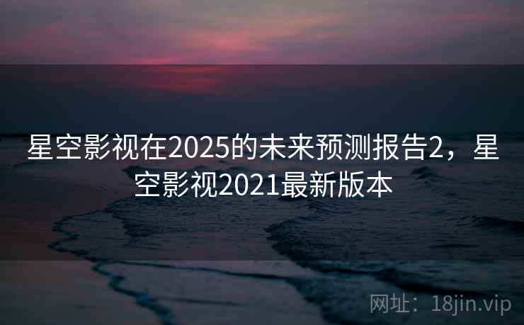 星空影视在2025的未来预测报告2，星空影视2021最新版本