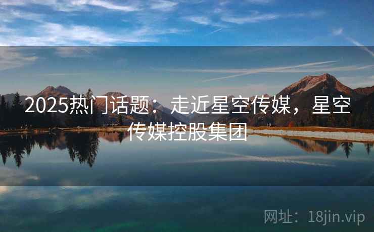 2025热门话题：走近星空传媒，星空传媒控股集团