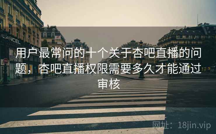 用户最常问的十个关于杏吧直播的问题,杏吧直播权限需要多久才能通过审核
