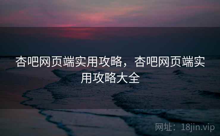 杏吧网页端实用攻略，杏吧网页端实用攻略大全