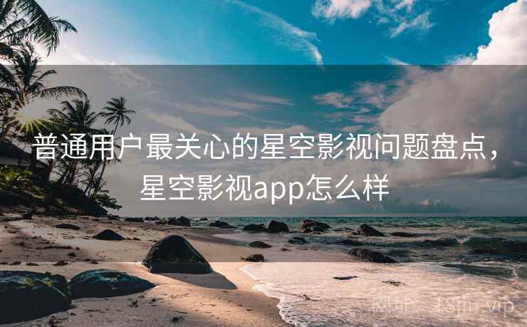 普通用户最关心的星空影视问题盘点，星空影视app怎么样