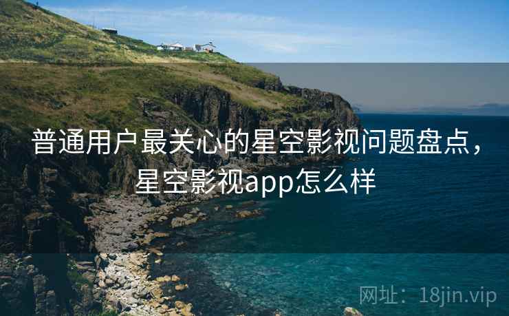 普通用户最关心的星空影视问题盘点，星空影视app怎么样