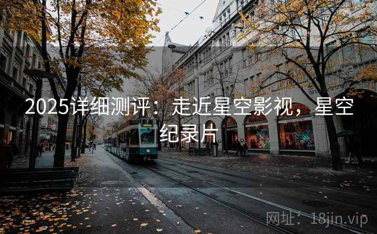 2025详细测评：走近星空影视，星空纪录片