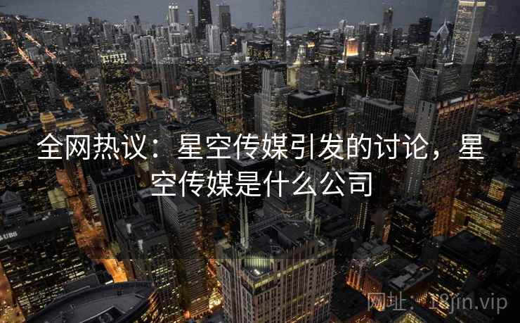 全网热议：星空传媒引发的讨论，星空传媒是什么公司