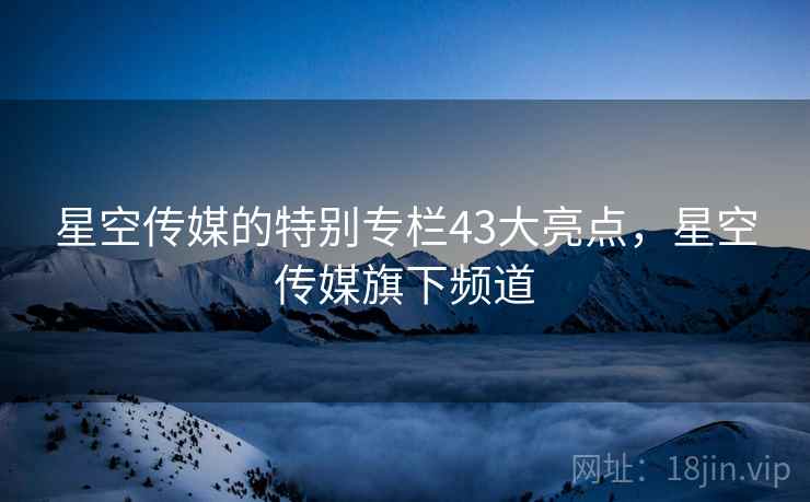 星空传媒的特别专栏43大亮点，星空传媒旗下频道