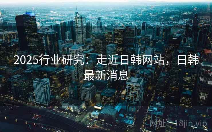 2025行业研究：走近日韩网站，日韩最新消息