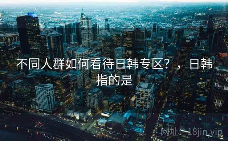 不同人群如何看待日韩专区？，日韩指的是