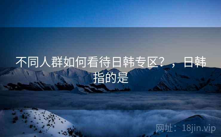 不同人群如何看待日韩专区？，日韩指的是