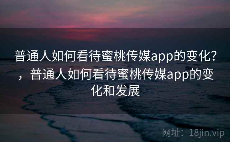 普通人如何看待蜜桃传媒app的变化？，普通人如何看待蜜桃传媒app的变化和发展