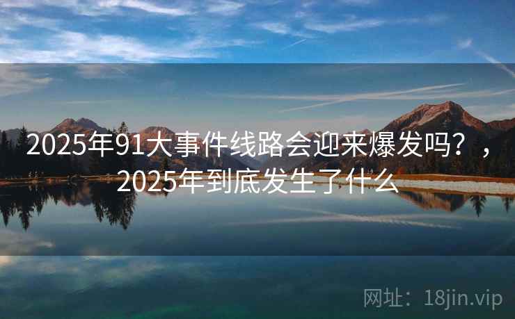 2025年91大事件线路会迎来爆发吗？，2025年到底发生了什么