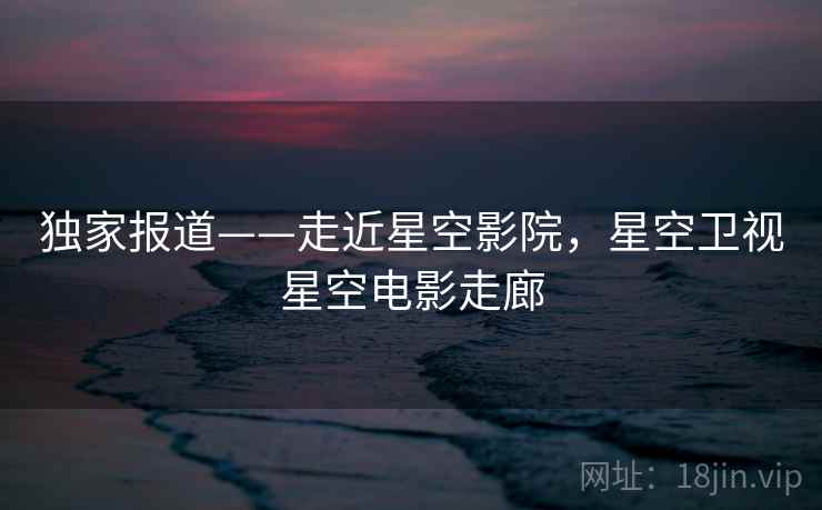 独家报道——走近星空影院，星空卫视星空电影走廊