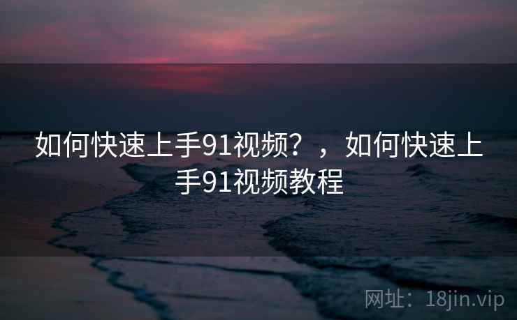 如何快速上手91视频？，如何快速上手91视频教程