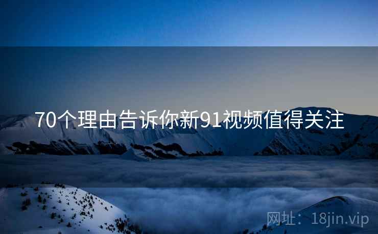 70个理由告诉你新91视频值得关注