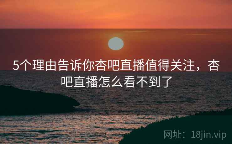 5个理由告诉你杏吧直播值得关注，杏吧直播怎么看不到了