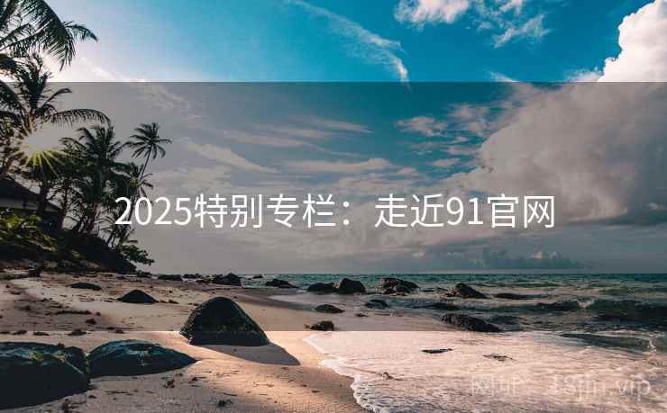 2025特别专栏：走近91官网