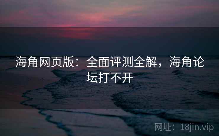 海角网页版：全面评测全解，海角论坛打不开
