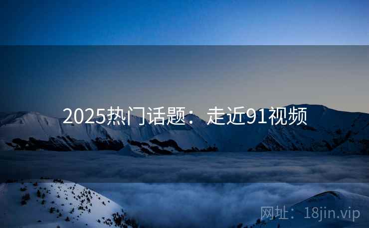 2025热门话题：走近91视频