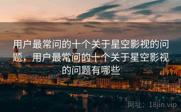 用户最常问的十个关于星空影视的问题，用户最常问的十个关于星空影视的问题有哪些