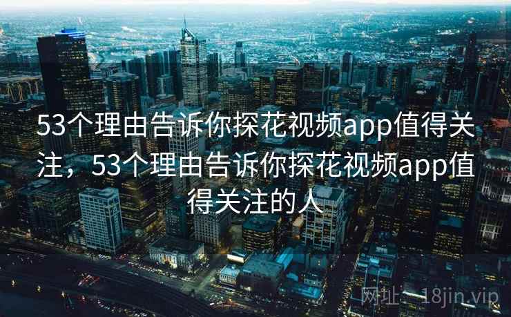 53个理由告诉你探花视频app值得关注，53个理由告诉你探花视频app值得关注的人